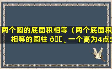 两个圆的底面积相等（两个底面积相等的圆柱 🌸 一个高为4点5分）